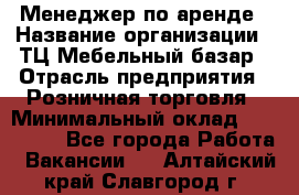 Менеджер по аренде › Название организации ­ ТЦ Мебельный базар › Отрасль предприятия ­ Розничная торговля › Минимальный оклад ­ 300 000 - Все города Работа » Вакансии   . Алтайский край,Славгород г.